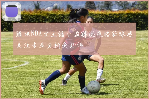 腾讯NBA女主播小溢解说风格获球迷关注专业分析受好评