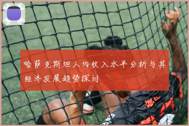 哈萨克斯坦人均收入水平分析与其经济发展趋势探讨