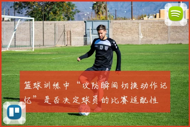 篮球训练中“攻防瞬间切换动作记忆”是否决定球员的比赛适配性