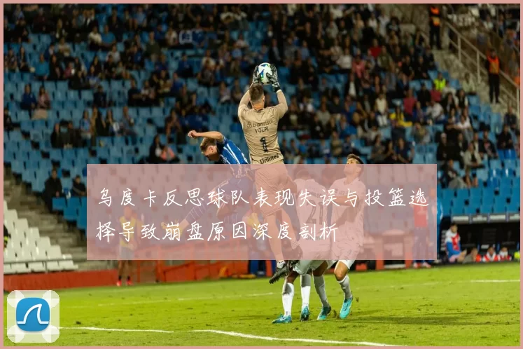乌度卡反思球队表现失误与投篮选择导致崩盘原因深度剖析