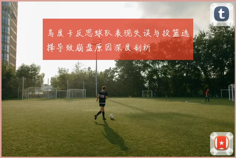 乌度卡反思球队表现失误与投篮选择导致崩盘原因深度剖析