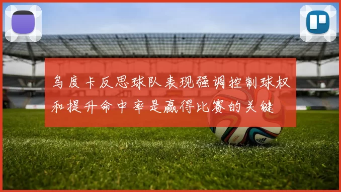 乌度卡反思球队表现强调控制球权和提升命中率是赢得比赛的关键