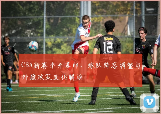 CBA新赛季开幕即,球队阵容调整与外援政策变化解读