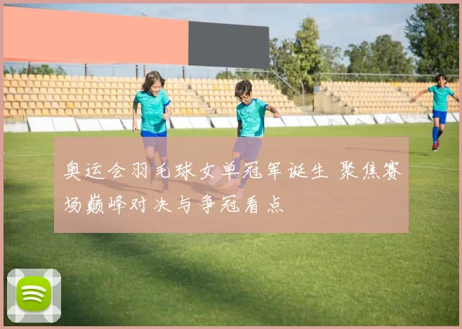 奥运会羽毛球女单冠军诞生 聚焦赛场巅峰对决与争冠看点