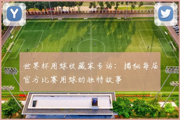 世界杯用球收藏家专访:揭秘每届官方比赛用球的独特故事