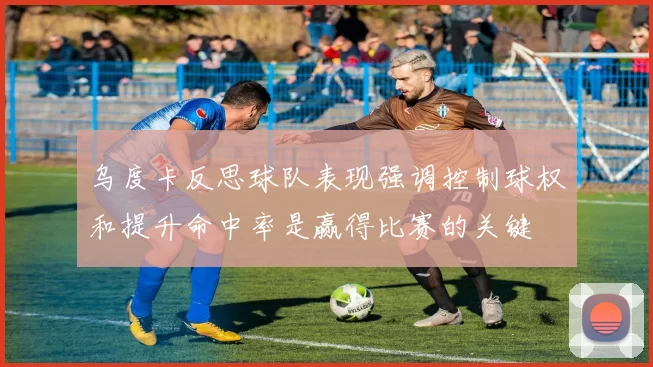 乌度卡反思球队表现强调控制球权和提升命中率是赢得比赛的关键