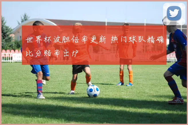 世界杯波胆倍率更新 热门球队精确比分赔率出炉