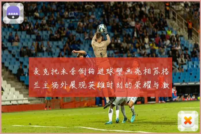 麦克托米奈倒钩进球壁画亮相苏格兰主场外展现英雄时刻的荣耀与激情