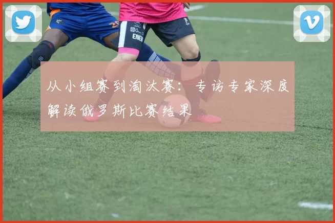 从小组赛到淘汰赛:专访专家深度解读俄罗斯比赛结果