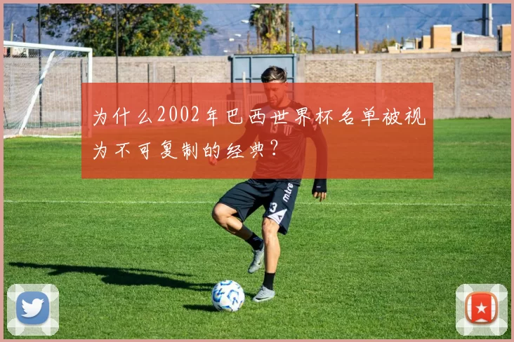 为什么2002年巴西世界杯名单被视为不可复制的经典?