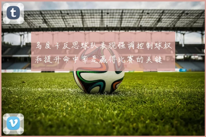 乌度卡反思球队表现强调控制球权和提升命中率是赢得比赛的关键