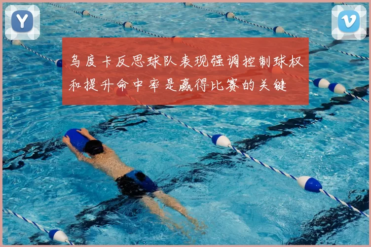 乌度卡反思球队表现强调控制球权和提升命中率是赢得比赛的关键