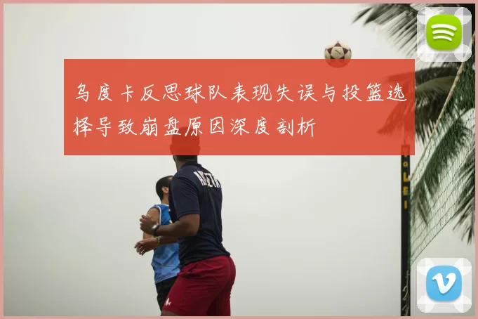 乌度卡反思球队表现失误与投篮选择导致崩盘原因深度剖析