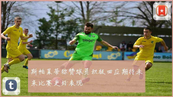 斯帕莱蒂称赞球员积极回应期待未来比赛更好表现