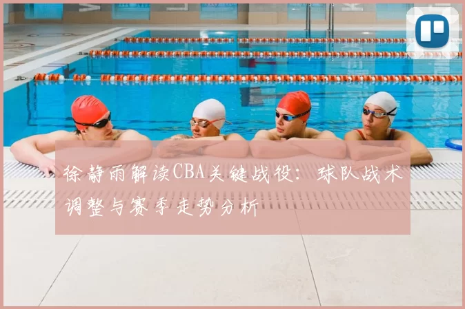 徐静雨解读CBA关键战役：球队战术调整与赛季走势分析