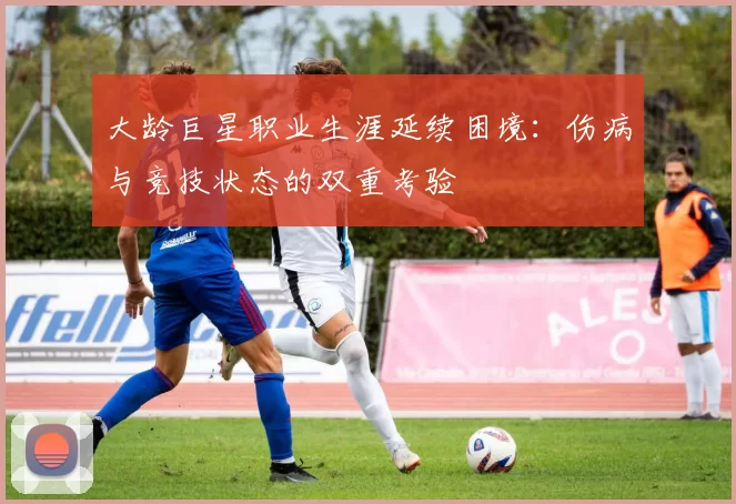 大龄巨星职业生涯延续困境：伤病与竞技状态的双重考验