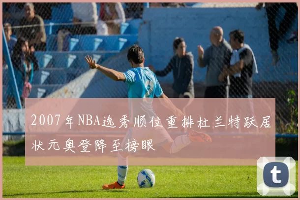 2007年NBA选秀顺位重排杜兰特跃居状元奥登降至榜眼