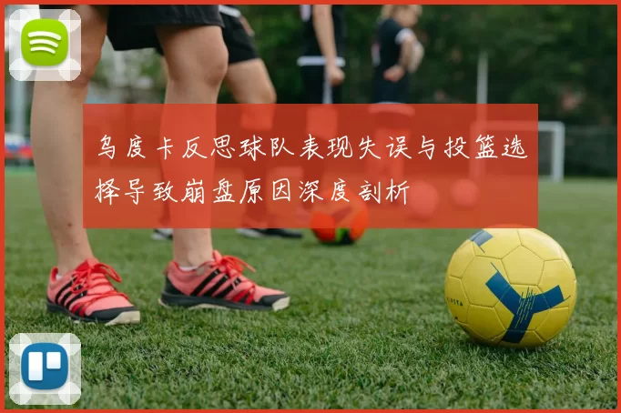 乌度卡反思球队表现失误与投篮选择导致崩盘原因深度剖析