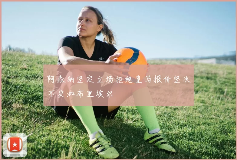 阿森纳坚定立场拒绝皇马报价坚决不卖加布里埃尔
