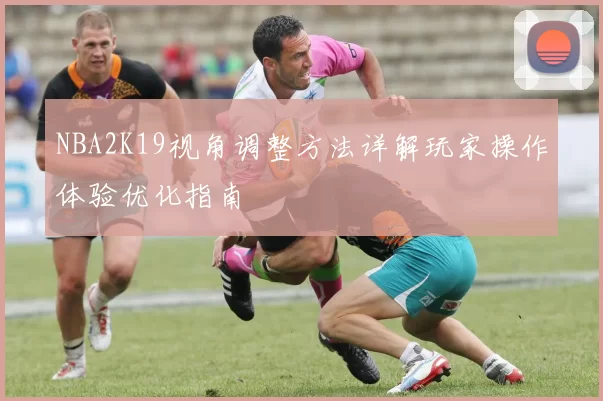 NBA2K19视角调整方法详解玩家操作体验优化指南