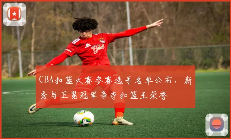 CBA扣篮大赛参赛选手名单公布，新秀与卫冕冠军争夺扣篮王荣誉
