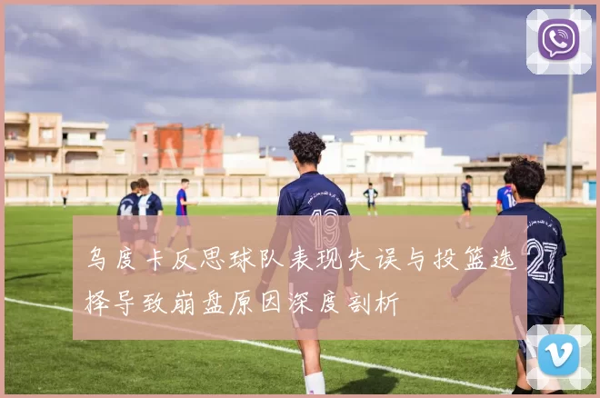 乌度卡反思球队表现失误与投篮选择导致崩盘原因深度剖析