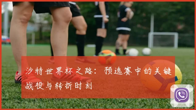 沙特世界杯之路:预选赛中的关键战役与转折时刻