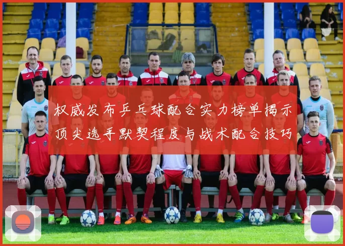 权威发布乒乓球配合实力榜单揭示顶尖选手默契程度与战术配合技巧