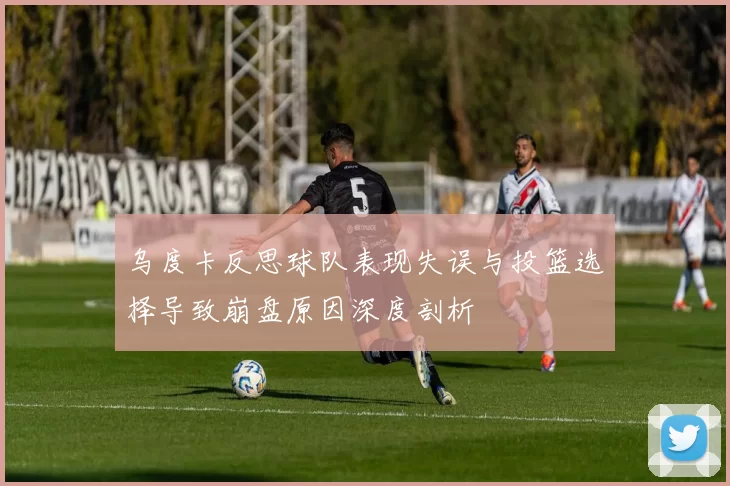 乌度卡反思球队表现失误与投篮选择导致崩盘原因深度剖析