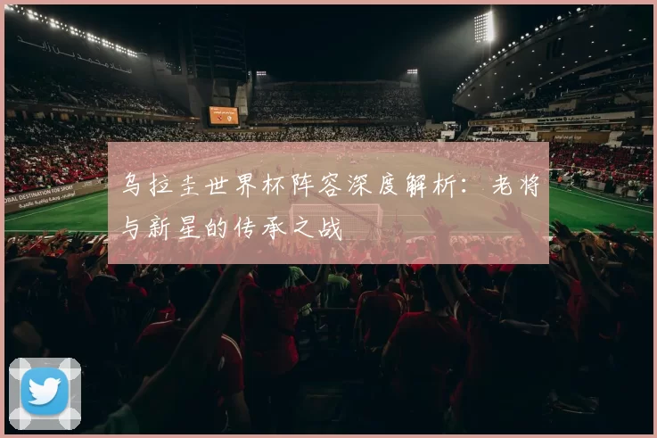 乌拉圭世界杯阵容深度解析：老将与新星的传承之战