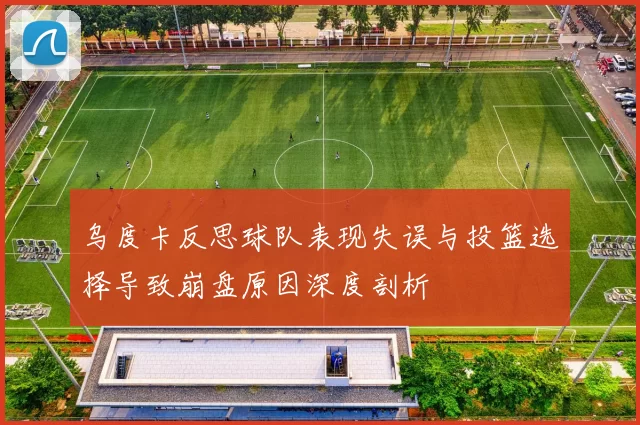 乌度卡反思球队表现失误与投篮选择导致崩盘原因深度剖析