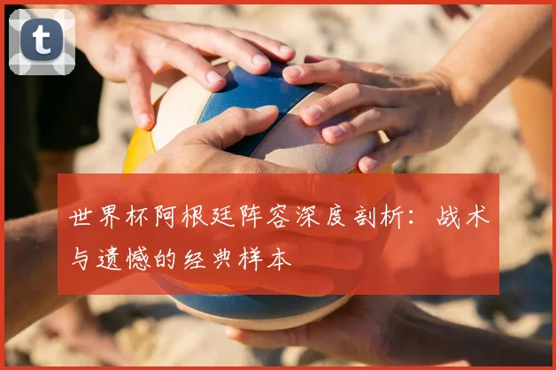 世界杯阿根廷阵容深度剖析：战术与遗憾的经典样本