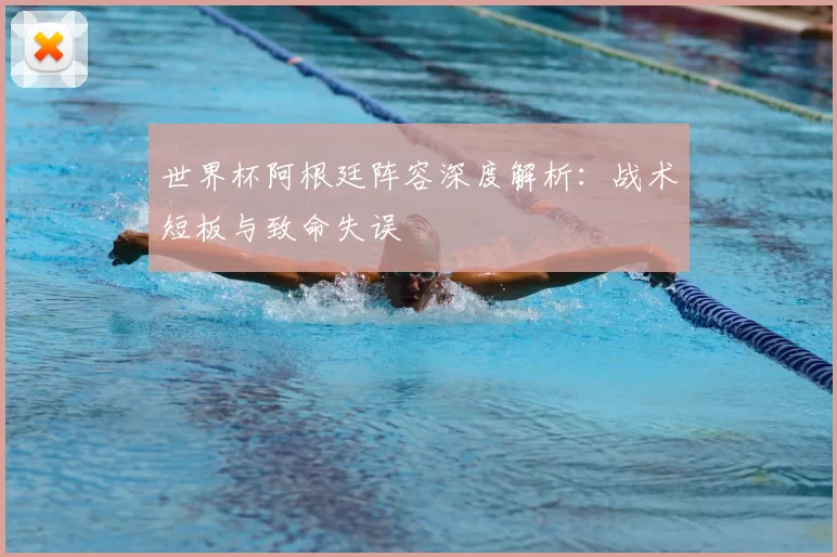 世界杯阿根廷阵容深度解析：战术短板与致命失误
