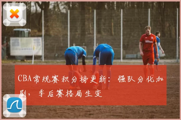 CBA常规赛积分榜更新：强队分化加剧，季后赛格局生变