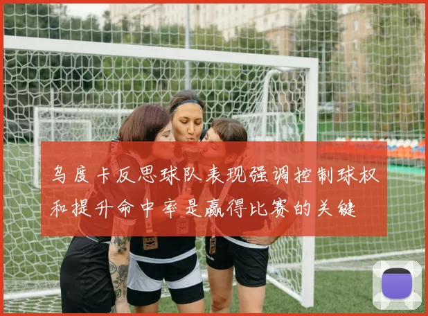 乌度卡反思球队表现强调控制球权和提升命中率是赢得比赛的关键