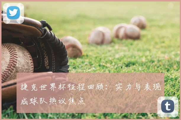 捷克世界杯征程回顾：实力与表现成球队热议焦点