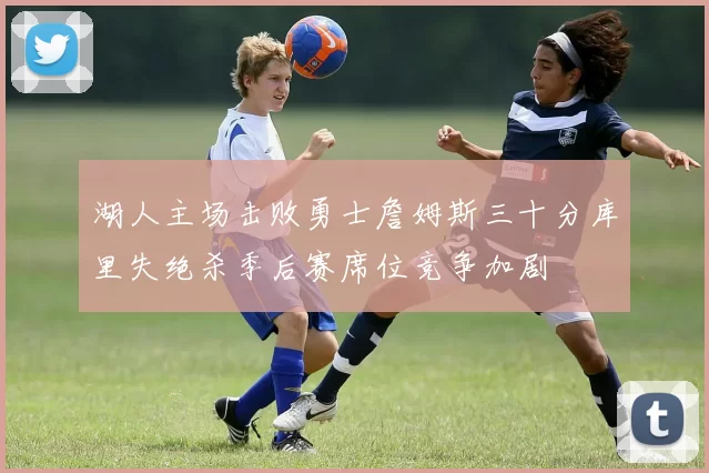 湖人主场击败勇士詹姆斯三十分库里失绝杀季后赛席位竞争加剧