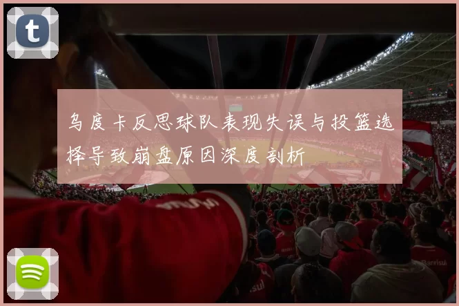 乌度卡反思球队表现失误与投篮选择导致崩盘原因深度剖析