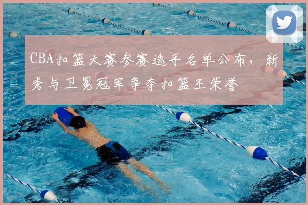 CBA扣篮大赛参赛选手名单公布，新秀与卫冕冠军争夺扣篮王荣誉