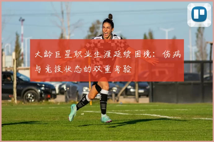 大龄巨星职业生涯延续困境：伤病与竞技状态的双重考验