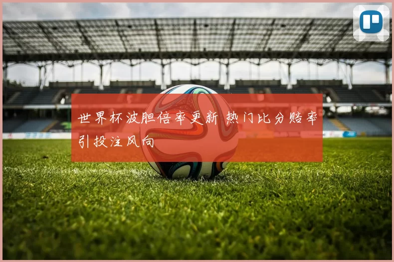 世界杯波胆倍率更新 热门比分赔率引投注风向
