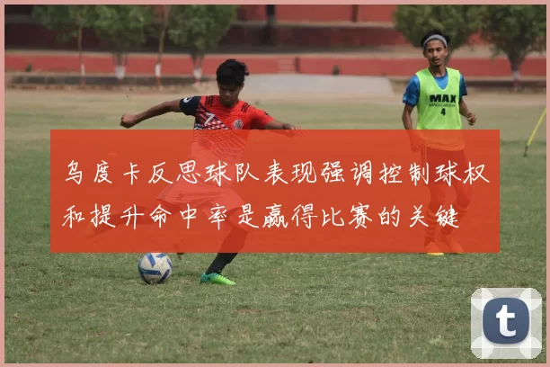 乌度卡反思球队表现强调控制球权和提升命中率是赢得比赛的关键