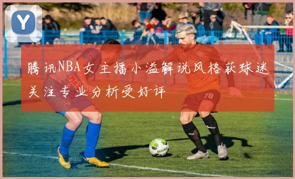 腾讯NBA女主播小溢解说风格获球迷关注专业分析受好评