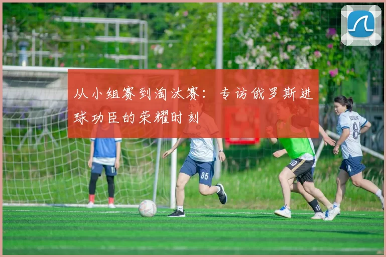 从小组赛到淘汰赛：专访俄罗斯进球功臣的荣耀时刻