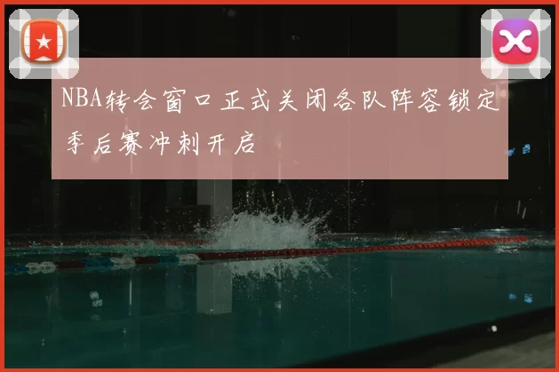 NBA转会窗口正式关闭各队阵容锁定季后赛冲刺开启