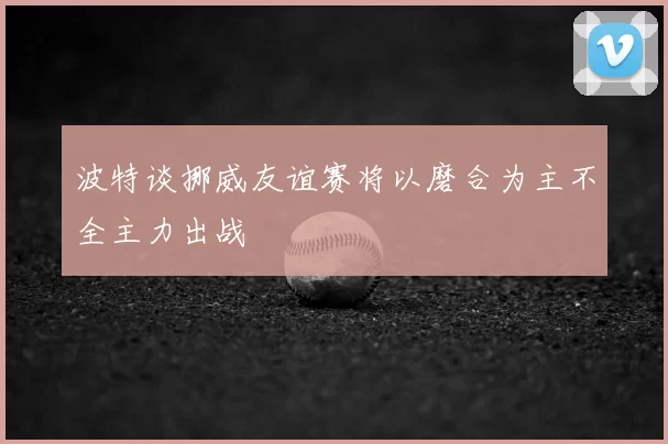 波特谈挪威友谊赛将以磨合为主不全主力出战