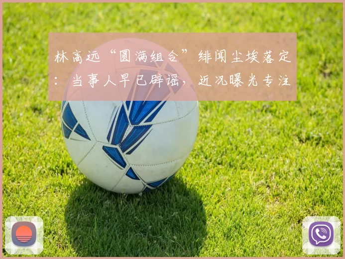 林高远“圆满组合”绯闻尘埃落定:当事人早已辟谣,近况曝光专注海外赛事