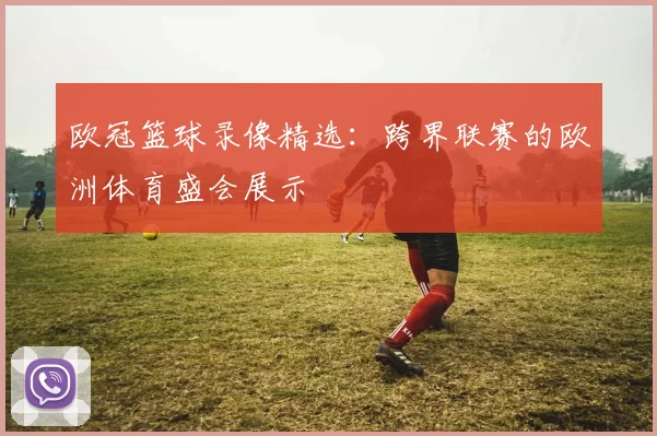 欧冠篮球录像精选：跨界联赛的欧洲体育盛会展示