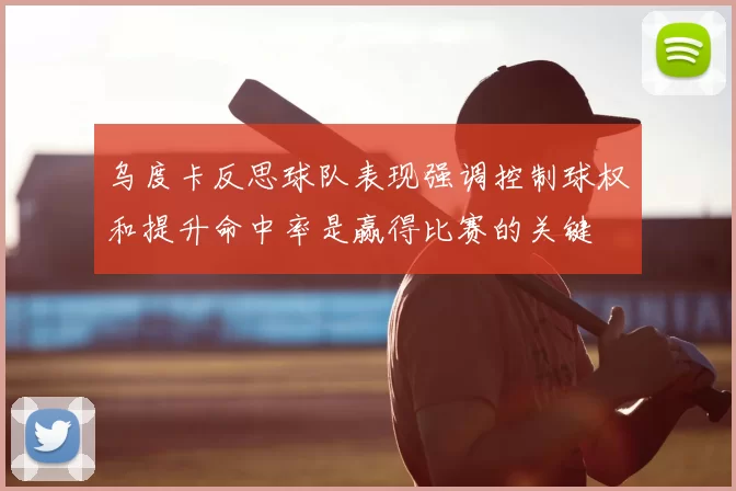 乌度卡反思球队表现强调控制球权和提升命中率是赢得比赛的关键