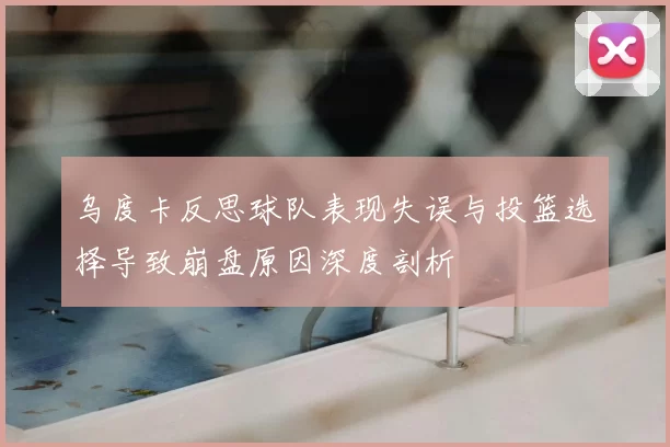 乌度卡反思球队表现失误与投篮选择导致崩盘原因深度剖析